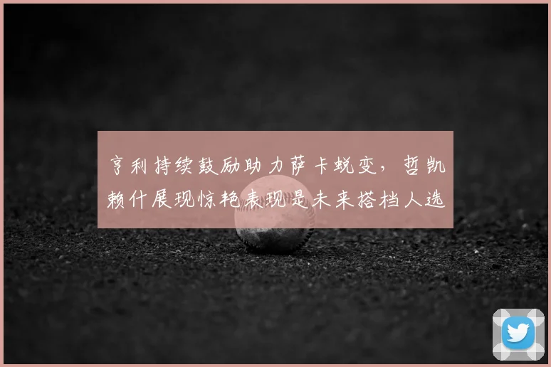 亨利持续鼓励助力萨卡蜕变，哲凯赖什展现惊艳表现是未来搭档人选吗？2026锋线实力盘点