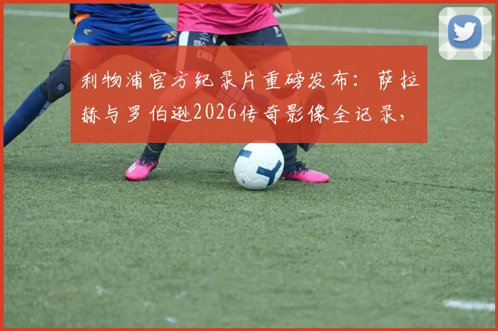 利物浦官方纪录片重磅发布：萨拉赫与罗伯逊2026传奇影像全记录，安菲尔德双星闪耀时刻