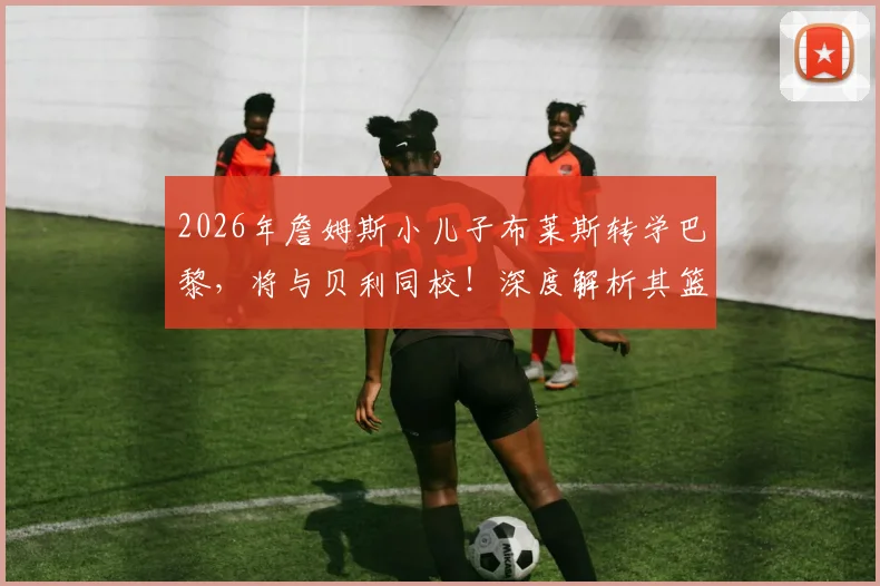 2026年詹姆斯小儿子布莱斯转学巴黎，将与贝利同校！深度解析其篮球前景与影响