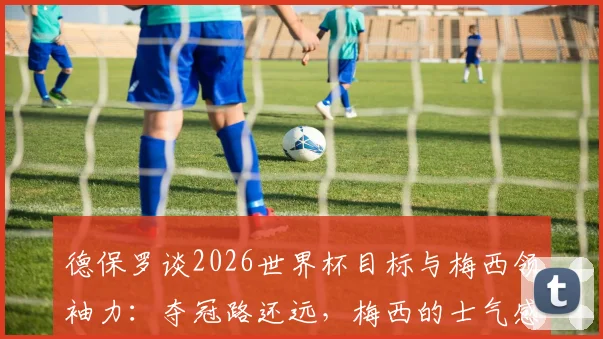 德保罗谈2026世界杯目标与梅西领袖力：夺冠路还远，梅西的士气感染力是无形财富