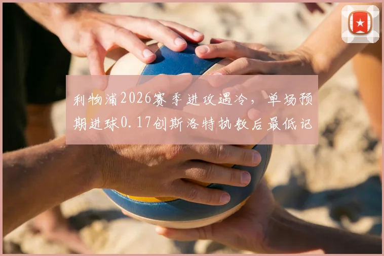 利物浦2026赛季进攻遇冷,单场预期进球0.17创斯洛特执教后最低记录深度剖析