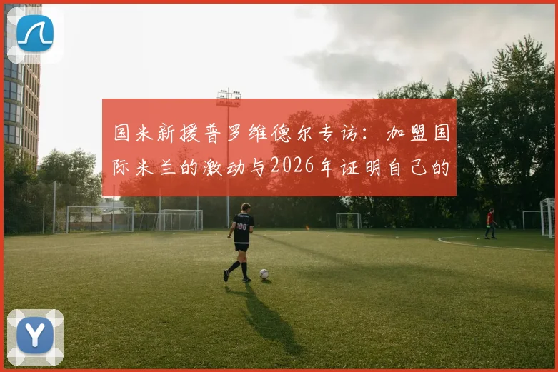 国米新援普罗维德尔专访：加盟国际米兰的激动与2026年证明自己的决心
