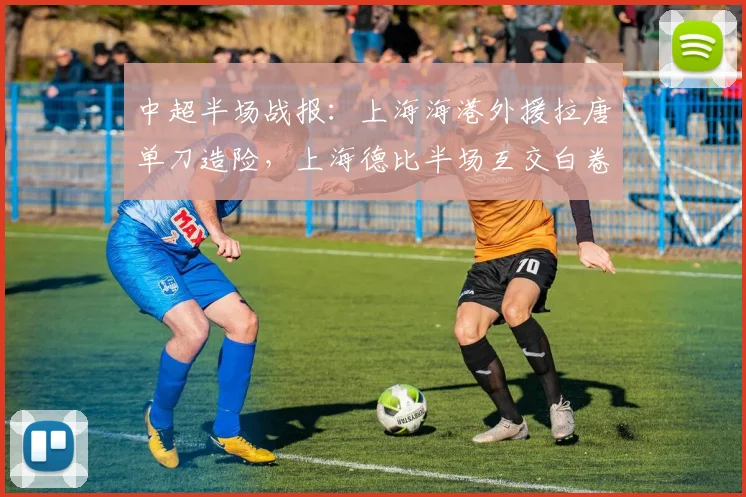 中超半场战报:上海海港外援拉唐单刀造险,上海德比半场互交白卷,关键数据深度解析