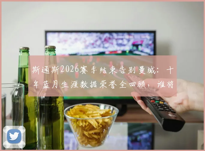 斯通斯2026赛季结束告别曼城：十年蓝月生涯数据荣誉全回顾，谁将填补后防空缺引热议