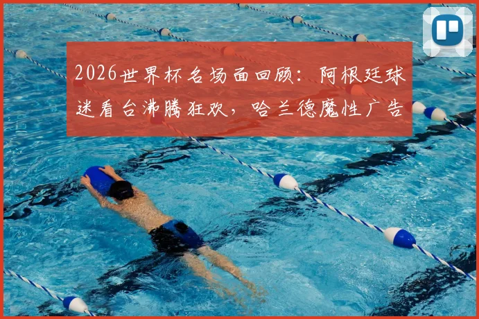 2026世界杯名场面回顾：阿根廷球迷看台沸腾狂欢，哈兰德魔性广告抢镜成焦点