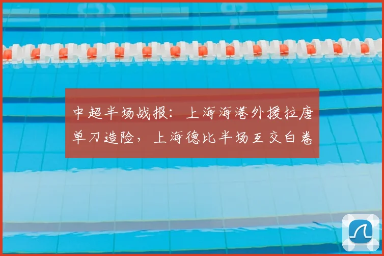 中超半场战报：上海海港外援拉唐单刀造险，上海德比半场互交白卷，关键数据深度解析