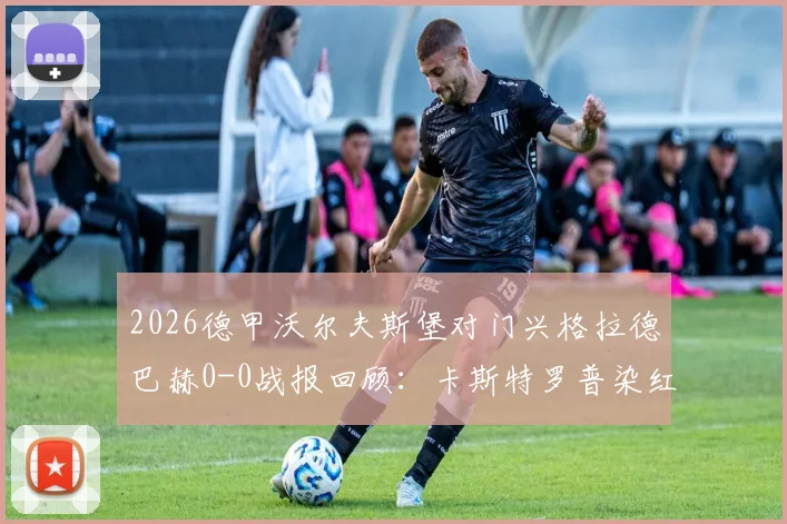 2026德甲沃尔夫斯堡对门兴格拉德巴赫0-0战报回顾:卡斯特罗普染红成转折点,附本场比赛分析与录像看点