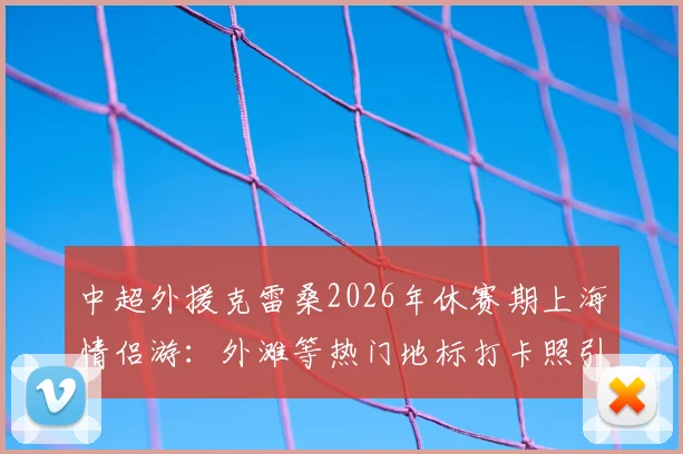 中超外援克雷桑2026年休赛期上海情侣游：外滩等热门地标打卡照引热议，女友身份与游玩路线全解析