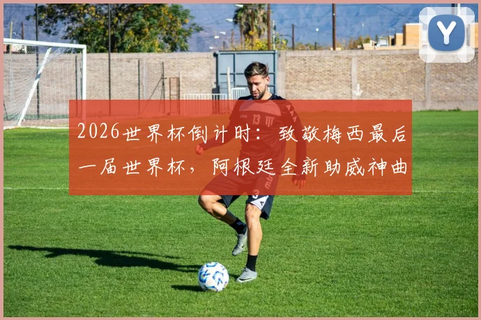 2026世界杯倒计时：致敬梅西最后一届世界杯，阿根廷全新助威神曲全网刷屏引热议