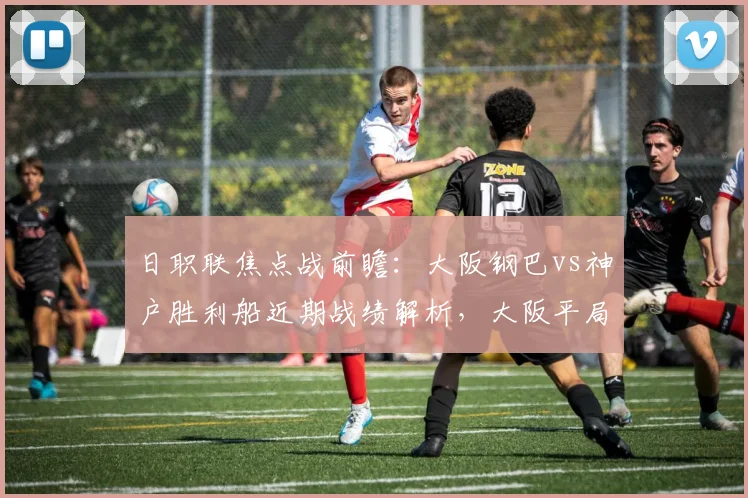 日职联焦点战前瞻：大阪钢巴vs神户胜利船近期战绩解析，大阪平局多，神户点球记录差