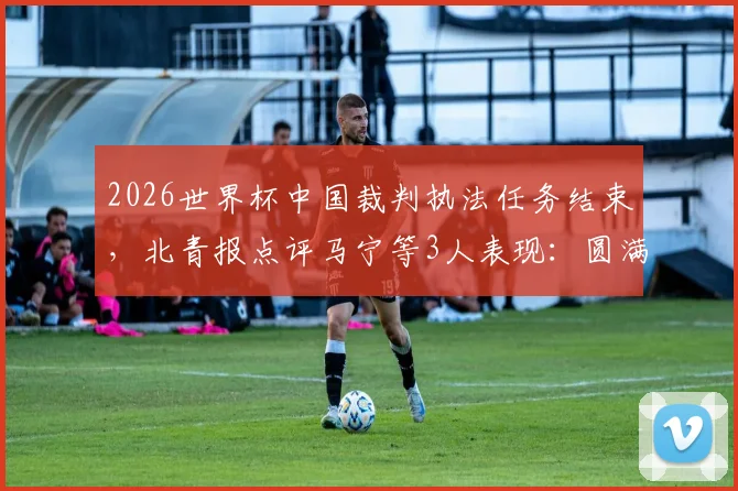 2026世界杯中国裁判执法任务结束，北青报点评马宁等3人表现：圆满完成获认可，附具体执法场次回顾