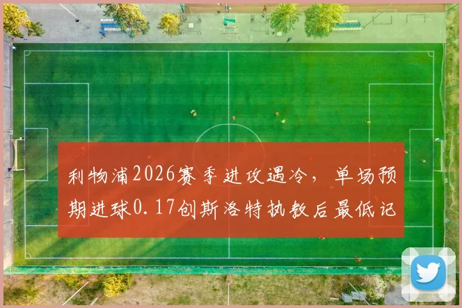 利物浦2026赛季进攻遇冷，单场预期进球0.17创斯洛特执教后最低记录深度剖析