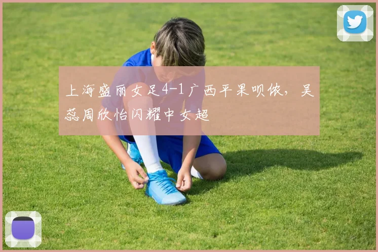 上海盛丽女足4-1广西平果呗侬，吴蕊周欣怡闪耀中女超