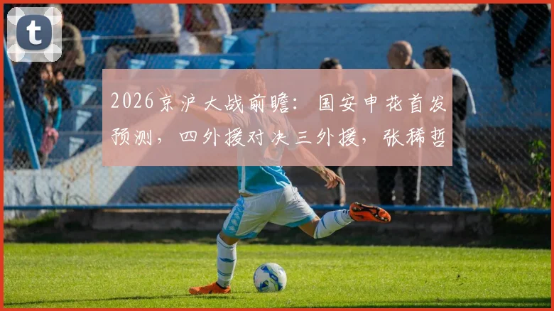 2026京沪大战前瞻：国安申花首发预测，四外援对决三外援，张稀哲刘诚宇关键作用解析