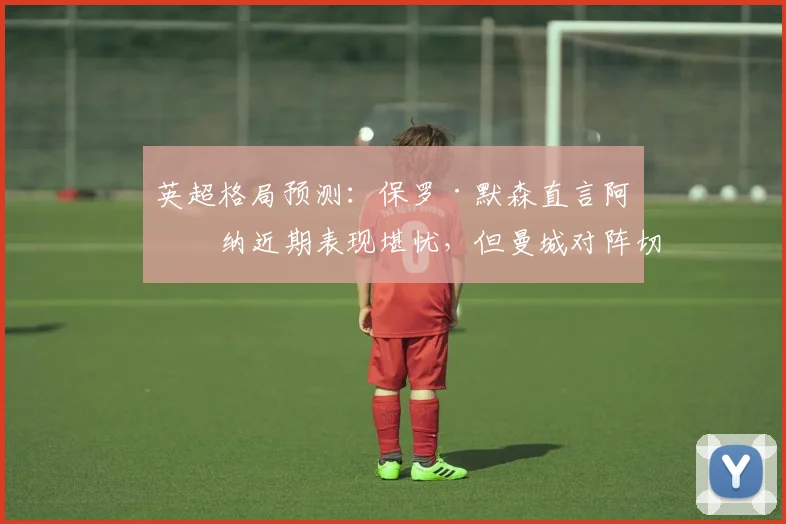 英超格局预测：保罗·默森直言阿森纳近期表现堪忧，但曼城对阵切尔西仍难言必胜