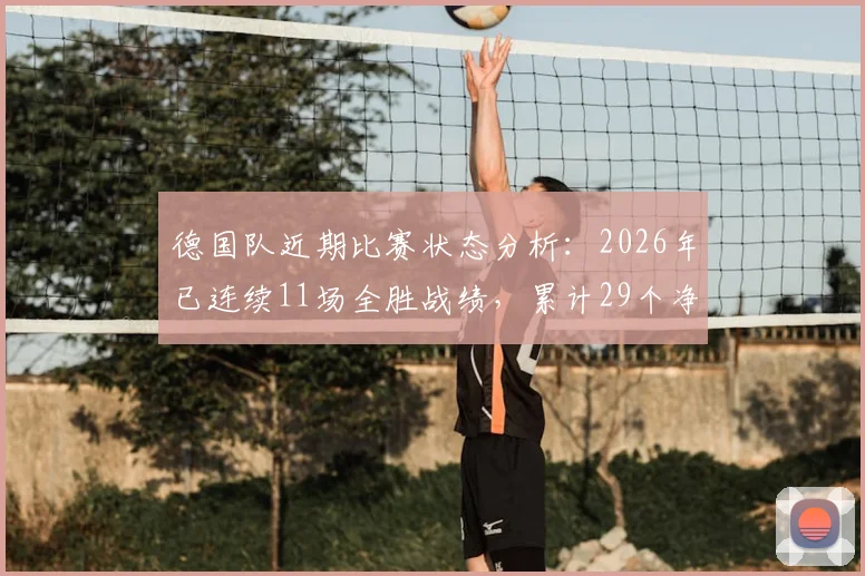 德国队近期比赛状态分析：2026年已连续11场全胜战绩，累计29个净胜球展现统治力