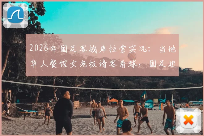 2026年国足客战库拉索实况：当地华人餐馆女老板请客看球，国足进球引爆全场华人狂欢