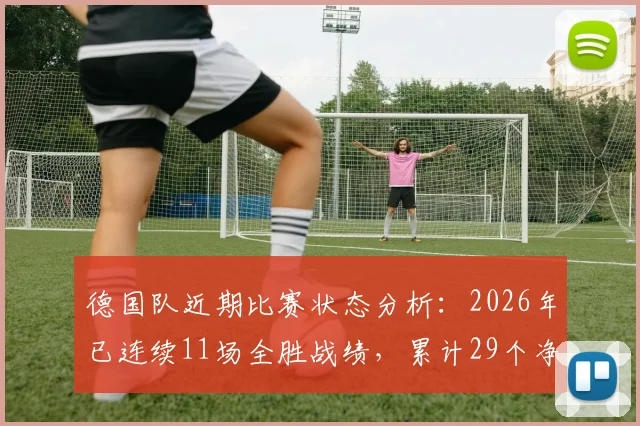 德国队近期比赛状态分析：2026年已连续11场全胜战绩，累计29个净胜球展现统治力