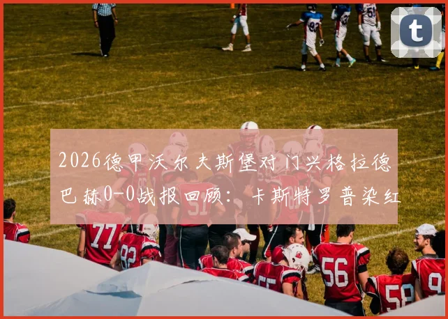 2026德甲沃尔夫斯堡对门兴格拉德巴赫0-0战报回顾：卡斯特罗普染红成转折点，附本场比赛分析与录像看点