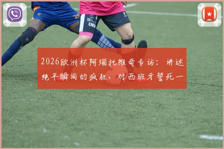 2026欧洲杯阿瑙托维奇专访：讲述绝平瞬间的疯狂，对西班牙誓死一战的决心