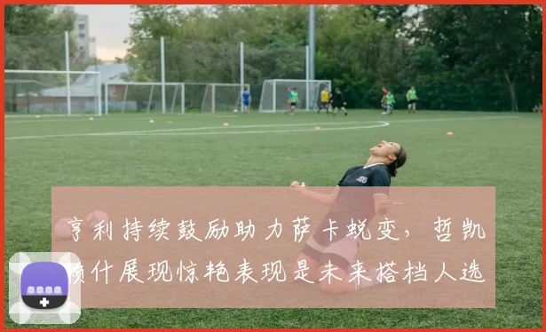 亨利持续鼓励助力萨卡蜕变，哲凯赖什展现惊艳表现是未来搭档人选吗？2026锋线实力盘点