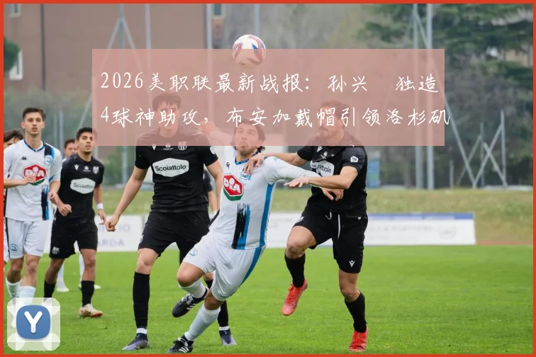 2026美职联最新战报：孙兴慜独造4球神助攻，布安加戴帽引领洛杉矶FC主场6-0狂胜奥兰多城