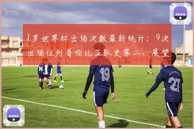 J罗世界杯出场次数最新统计：9次出场位列哥伦比亚队史第二，展望2026年三届元老传奇之路