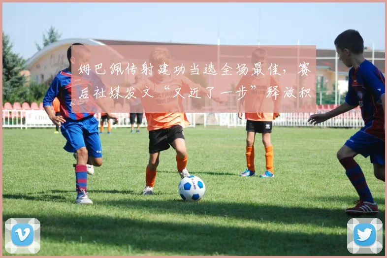 姆巴佩传射建功当选全场最佳，赛后社媒发文“又近了一步”释放积极信号，分析其近期状态与关键进球集锦