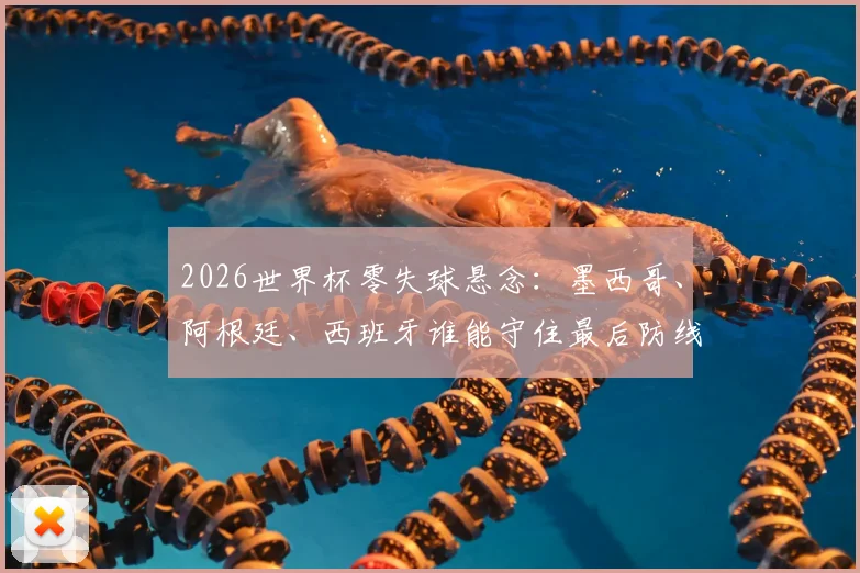 2026世界杯零失球悬念：墨西哥、阿根廷、西班牙谁能守住最后防线？加纳失守启示录