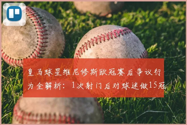 皇马球星维尼修斯欧冠赛后争议行为全解析：1次射门后对球迷做15冠手势，低迷表现引热议