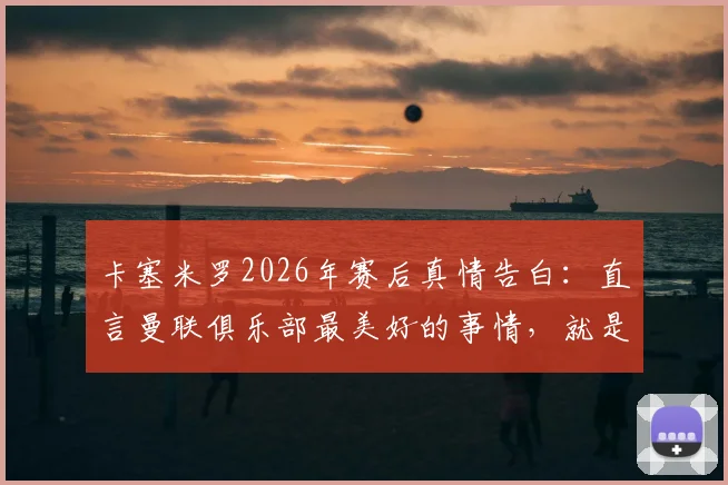 卡塞米罗2026年赛后真情告白：直言曼联俱乐部最美好的事情，就是拥有你们这样的球迷