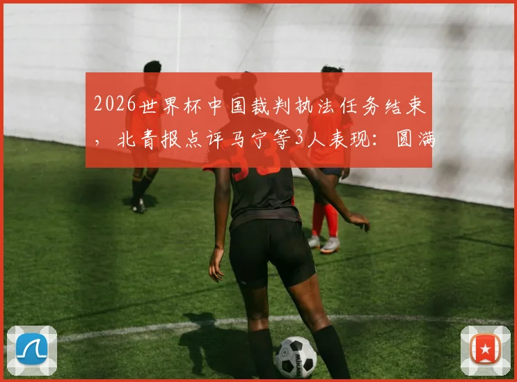 2026世界杯中国裁判执法任务结束，北青报点评马宁等3人表现：圆满完成获认可，附具体执法场次回顾