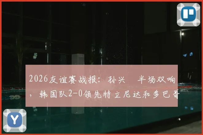 2026友谊赛战报：孙兴慜半场双响，韩国队2-0领先特立尼达和多巴哥，附两队实力深度解析