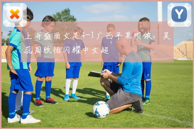 上海盛丽女足4-1广西平果呗侬，吴蕊周欣怡闪耀中女超