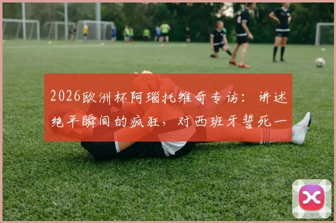 2026欧洲杯阿瑙托维奇专访：讲述绝平瞬间的疯狂，对西班牙誓死一战的决心