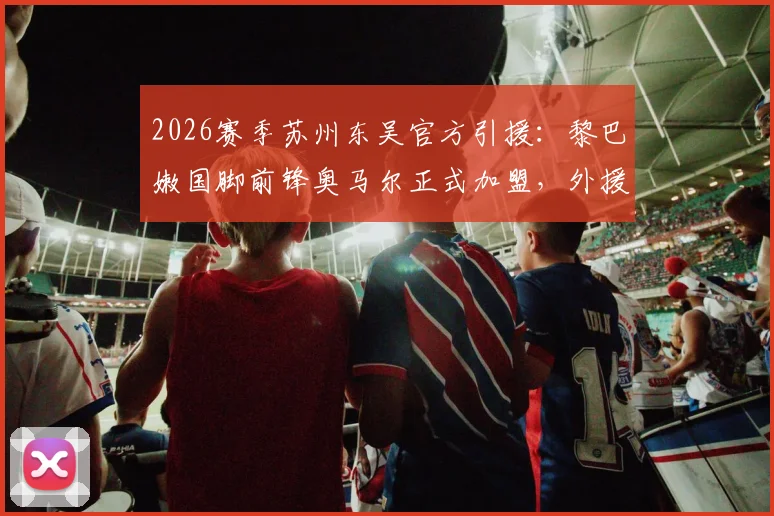 2026赛季苏州东吴官方引援：黎巴嫩国脚前锋奥马尔正式加盟，外援名单迎来强力新锋线