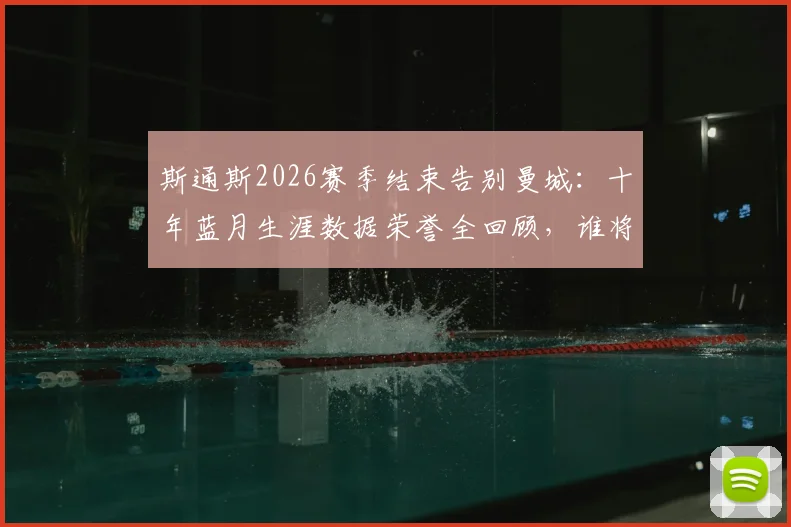 斯通斯2026赛季结束告别曼城：十年蓝月生涯数据荣誉全回顾，谁将填补后防空缺引热议