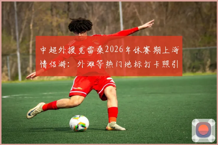 中超外援克雷桑2026年休赛期上海情侣游：外滩等热门地标打卡照引热议，女友身份与游玩路线全解析