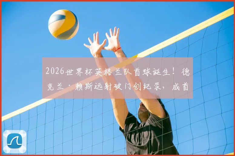 2026世界杯英格兰队首球诞生！德克兰·赖斯远射破门创纪录，成首位进球的英超球员
