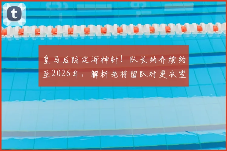 皇马后防定海神针！队长纳乔续约至2026年，解析老将留队对更衣室与防线的多重价值