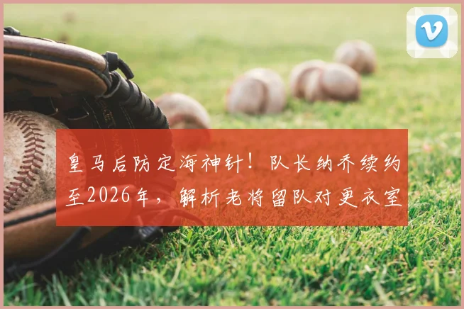 皇马后防定海神针！队长纳乔续约至2026年，解析老将留队对更衣室与防线的多重价值