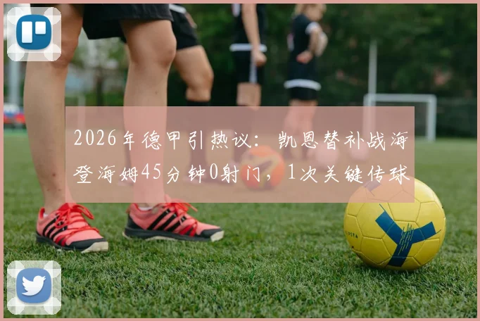 2026年德甲引热议：凯恩替补战海登海姆45分钟0射门，1次关键传球背后原因解读