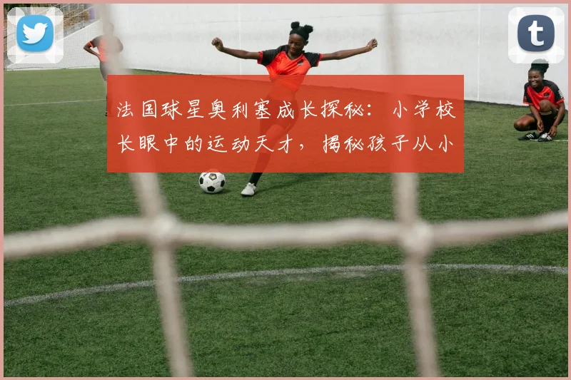 法国球星奥利塞成长探秘：小学校长眼中的运动天才，揭秘孩子从小培养运动天赋的实用指南