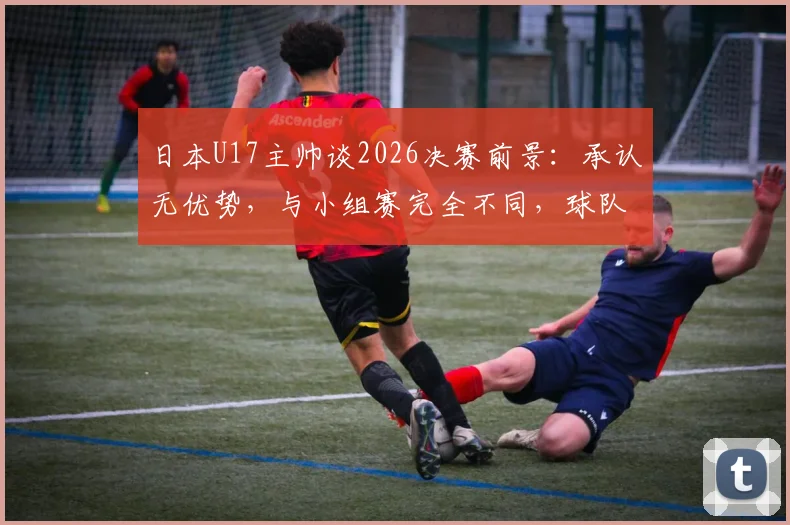 日本U17主帅谈2026决赛前景：承认无优势，与小组赛完全不同，球队面临哪些现实挑战？
