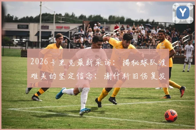 2026卡里克最新采访：揭秘球队渡难关的坚定信念；谢什科旧伤复发后续分析与球员伤病管理指南