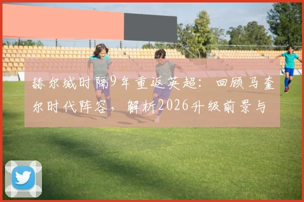 赫尔城时隔9年重返英超：回顾马奎尔时代阵容，解析2026升级前景与阵容变化