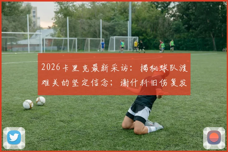 2026卡里克最新采访：揭秘球队渡难关的坚定信念；谢什科旧伤复发后续分析与球员伤病管理指南