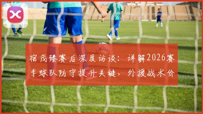 宿茂臻赛后深度访谈：详解2026赛季球队防守提升关键，外援战术价值与球迷支持缺一不可