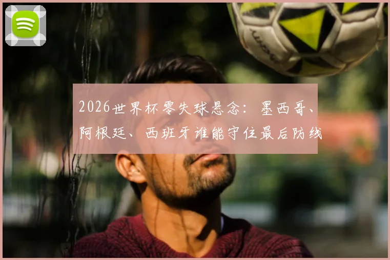2026世界杯零失球悬念：墨西哥、阿根廷、西班牙谁能守住最后防线？加纳失守启示录